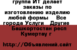 группа ИТ делает заказы по изготовлению изделию любой формы  - Все города Услуги » Другие   . Башкортостан респ.,Кумертау г.